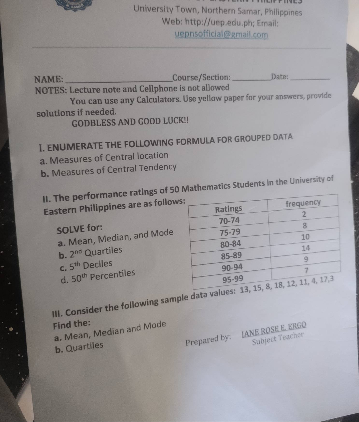 University Town, Northern Samar, Philippines 
Web: http://uep.edu.ph; Email: 
uepnsofficial@gmail.com 
NAME: _Course/Section: _Date:_ 
NOTES: Lecture note and Cellphone is not allowed 
You can use any Calculators. Use yellow paper for your answers, provide 
solutions if needed. 
GODBLESS AND GOOD LUCK!! 
I. ENUMERATE THE FOLLOWING FORMULA FOR GROUPED DATA 
a. Measures of Central location 
b. Measures of Central Tendency 
II. The performance ratings of 50 Mathematics Students in the University of 
Eastern Philippines are as follow 
SOLVE for: 
a. Mean, Median, and Mode 
b. 2^(nd) Quartiles 
C. 5^(th) Deciles 
d. 50^(th) Percentiles 
III. Consider the following sample data va 
Find the: 
a. Mean, Median and Mode 
b. Quartiles 
Prepared by: JANE ROSE E. ERGO 
Subject Teacher