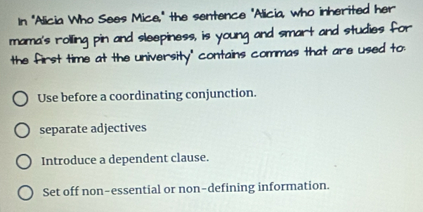 In "Alicia Who Sees Mice," the sentence "Alicia, who inherited her
mama's rolling pin and sleepiness, is young and smart and studies for
the first time at the university" contains commas that are used to:
Use before a coordinating conjunction.
separate adjectives
Introduce a dependent clause.
Set off non-essential or non-defining information.