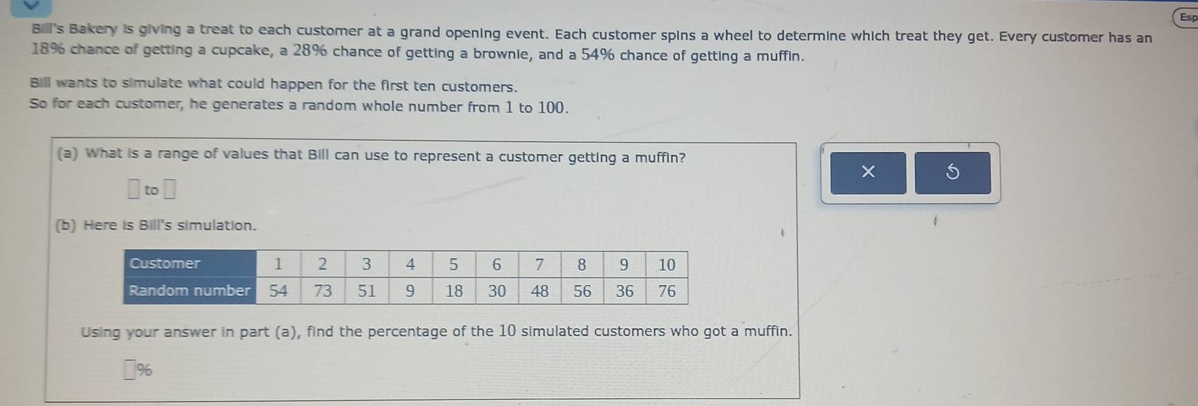 Esp 
Billi's Bakery is giving a treat to each customer at a grand opening event. Each customer spins a wheel to determine which treat they get. Every customer has an
18% chance of getting a cupcake, a 28% chance of getting a brownie, and a 54% chance of getting a muffin. 
Bill wants to simulate what could happen for the first ten customers. 
So for each customer, he generates a random whole number from 1 to 100. 
(a) What is a range of values that Bill can use to represent a customer getting a muffin? 
× 5
to 
(b) Here is Bill's simulation. 
Using your answer in part (a), find the percentage of the 10 simulated customers who got a muffin.
%