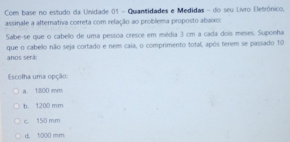 Com base no estudo da Unidade 01 - Quantidades e Medidas - do seu Livro Eletrônico,
assinale a alternativa correta com relação ao problema proposto abaixo:
Sabe-se que o cabelo de uma pessoa cresce em média 3 cm a cada dois méses. Suponha
que o cabelo não seja cortado e nem caia, o comprimento total, após terem se passado 10
anos será:
Escolha uma opção:
a. 1800 mm
b. 1200 mm
c. 150 mm
d. 1000 mm