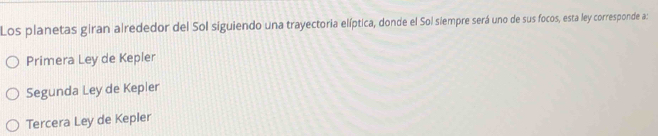 Los planetas giran alrededor del Sol siguiendo una trayectoria elíptica, donde el Sol siempre será uno de sus focos, esta ley corresponde a:
Primera Ley de Kepler
Segunda Ley de Kepler
Tercera Ley de Kepler