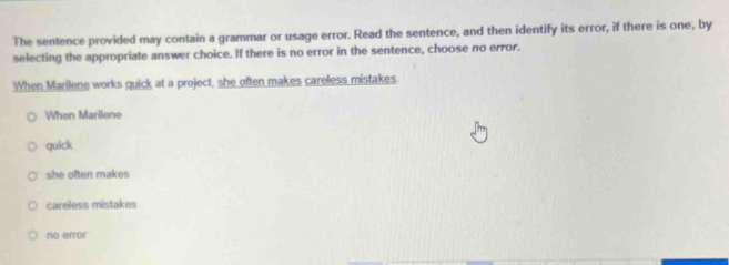 The sentence provided may contain a grammar or usage error. Read the sentence, and then identify its error, if there is one, by
selecting the appropriate answer choice. If there is no error in the sentence, choose no error.
When Marilene works quick at a project, she often makes careless mistakes.
When Marilene
quick
she often makes
careless mistakes
no error