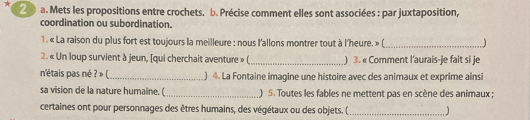 Mets les propositions entre crochets. b. Précise comment elles sont associées : par juxtaposition, 
coordination ou subordination. 
1 . « La raison du plus fort est toujours la meilleure : nous l'allons montrer tout à l’heure. » (_ ) 
2. « Un loup survient à jeun, [qui cherchait aventure » (_ ) 3. « Comment l’aurais-je fait si je 
n'étais pas né ? » (_ ) 4 La Fontaine imagine une histoire avec des animaux et exprime ainsi 
sa vision de la nature humaine. (_ ) 5. Toutes les fables ne mettent pas en scène des animaux ; 
certaines ont pour personnages des êtres humains, des végétaux ou des objets. ( _)