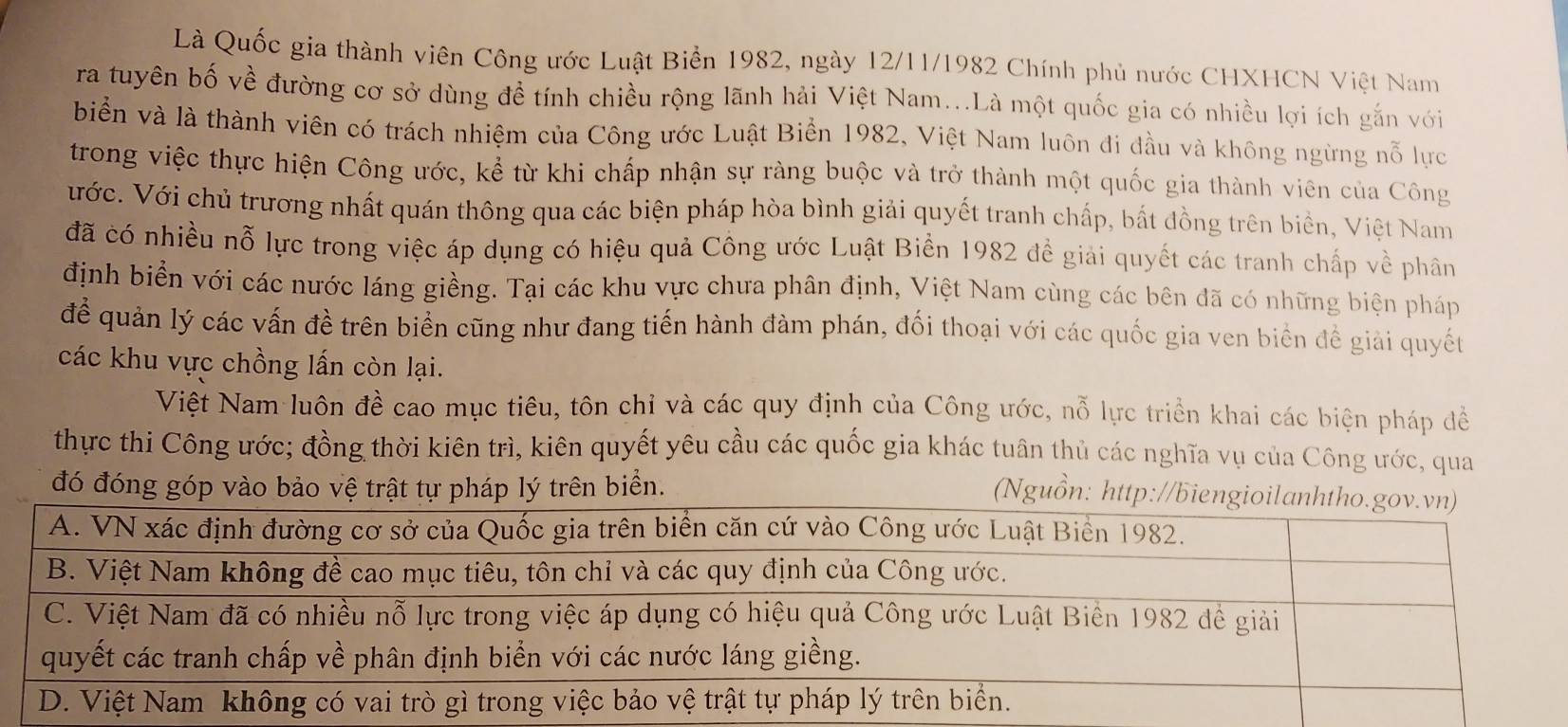 Là Quốc gia thành viên Công ước Luật Biển 1982, ngày 12/11/1982 Chính phủ nước CHXHCN Việt Nam 
ra tuyên bố về đường cơ sở dùng đề tính chiều rộng lãnh hải Việt Nam...Là một quốc gia có nhiều lợi ích gắn với 
biển và là thành viên có trách nhiệm của Công ước Luật Biển 1982, Việt Nam luôn đi đầu và không ngừng nỗ lực 
trong việc thực hiện Công ước, kể từ khi chấp nhận sự ràng buộc và trở thành một quốc gia thành viên của Công 
ước. Với chủ trương nhất quán thông qua các biện pháp hòa bình giải quyết tranh chấp, bất đồng trên biển, Việt Nam 
đã có nhiều nỗ lực trong việc áp dụng có hiệu quả Công ước Luật Biển 1982 đề giải quyết các tranh chấp về phân 
định biển với các nước láng giềng. Tại các khu vực chưa phân định, Việt Nam cùng các bên đã có những biện pháp 
để quản lý các vấn đề trên biển cũng như đang tiến hành đàm phán, đối thoại với các quốc gia ven biển đề giải quyết 
các khu vực chồng lấn còn lại. 
Việt Nam luôn đề cao mục tiêu, tôn chỉ và các quy định của Công ước, nỗ lực triển khai các biện pháp đề 
thực thi Công ước; đồng thời kiên trì, kiên quyết yêu cầu các quốc gia khác tuân thủ các nghĩa vụ của Công ước, qua 
đó đóng góp vào bảo vệ trật tự pháp lý trên biển. 
(Nguồn: http://