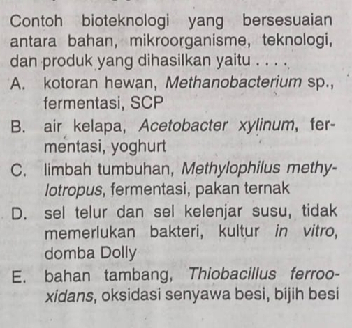 Contoh bioteknologi yang bersesuaian
antara bahan, mikroorganisme， teknologi,
dan produk yang dihasilkan yaitu . . . .
A. kotoran hewan, Methanobacterium sp.,
fermentasi, SCP
B. air kelapa, Acetobacter xylinum, fer-
mentasi, yoghurt
C. limbah tumbuhan, Methylophilus methy-
lotropus, fermentasi, pakan ternak
D. sel telur dan sel kelenjar susu, tidak
memerlukan bakteri, kultur in vitro,
domba Dolly
E. bahan tambang, Thiobacillus ferroo-
xidans, oksidasi senyawa besi, bijih besi