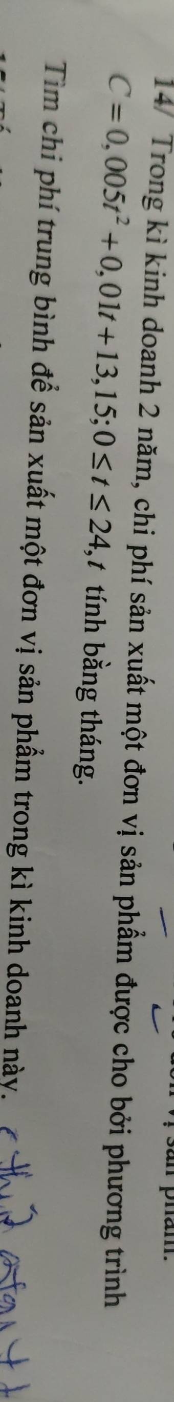San pham. 
14/ Trong kì kinh doanh 2 năm, chi phí sản xuất một đơn vị sản phẩm được cho bởi phương trình
C=0,005t^2+0,01t+13,15; 0≤ t≤ 24, , tính bằng tháng. 
Tìm chi phí trung bình để sản xuất một đơn vị sản phẩm trong kì kinh doanh này.