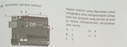 Perhatikan gambar berikut.
Bagian Arduino yang digunakan untuk
menghapus atau mengosongkan setiap
data dan program yang pernah di-lood
ke dalam mikrokontroler, ditunjukkan
aleh nomor . . . .
A. 1 D. 4
B. 2 e. 5
C. 3