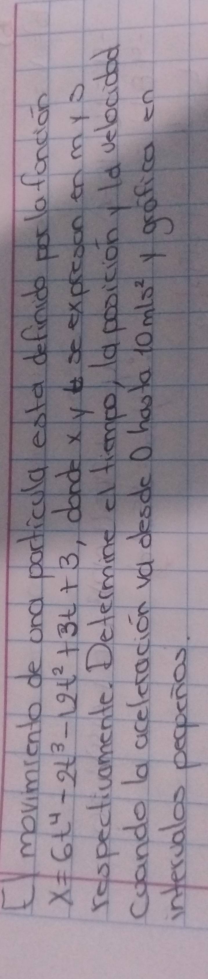 movimiento de and porticula eatd definido pala foncion
x=6t^4-2t^3-12t^2+3t+3 ,donde xy se expecoon en mys 
relspectivomente. Determine o thempo, la positiony ld velocidad 
coando (a aceletacion va desde O hoota 10mls^2 y grafica en 
infervalos peopenas.