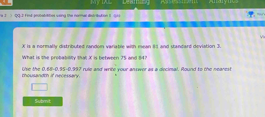 My IxL Learning Assessment Anarytics 
a 2 Q.2 Find probabilities using the normal distribution I QA9 You' 
VI
X is a normally distributed random variable with mean 81 and standard deviation 3. 
What is the probability that X is between 75 and 84? 
Use the 0.68-0.95 - 0.997 rule and write your answer as a decimal. Round to the nearest 
thousandth if necessary. 
Submit