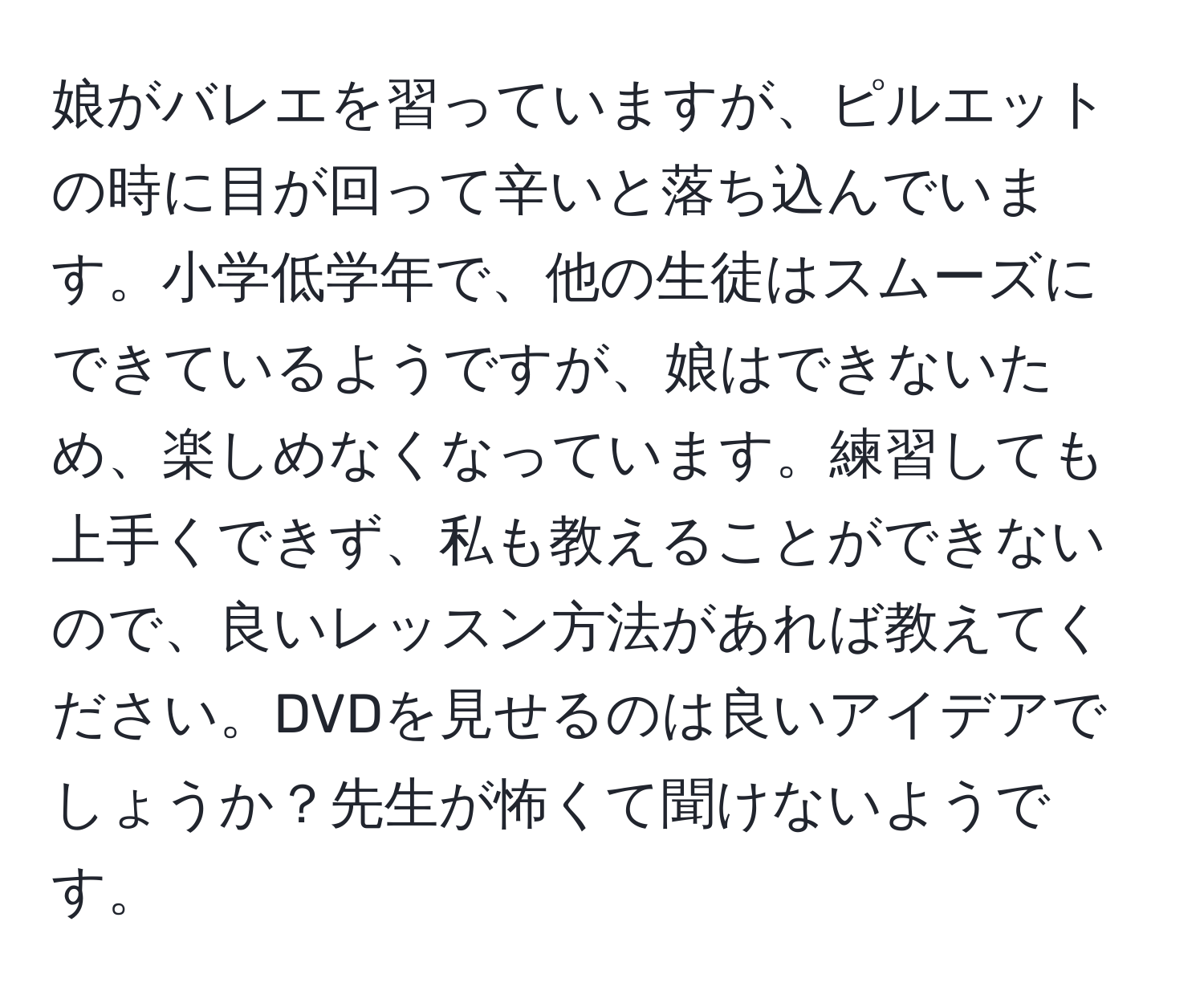 娘がバレエを習っていますが、ピルエットの時に目が回って辛いと落ち込んでいます。小学低学年で、他の生徒はスムーズにできているようですが、娘はできないため、楽しめなくなっています。練習しても上手くできず、私も教えることができないので、良いレッスン方法があれば教えてください。DVDを見せるのは良いアイデアでしょうか？先生が怖くて聞けないようです。