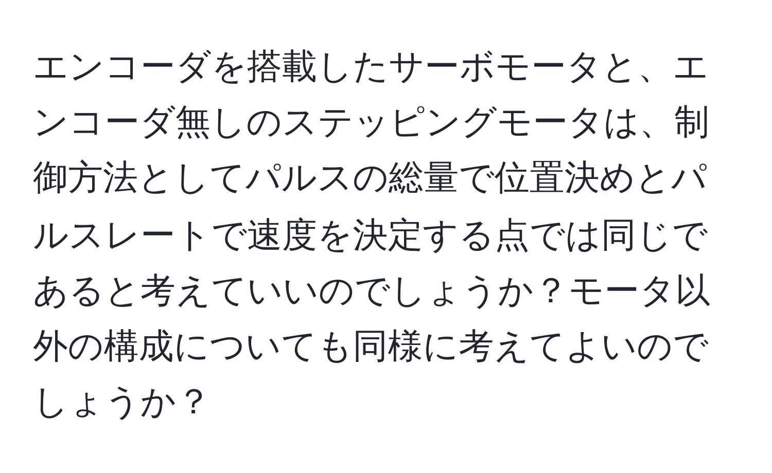 エンコーダを搭載したサーボモータと、エンコーダ無しのステッピングモータは、制御方法としてパルスの総量で位置決めとパルスレートで速度を決定する点では同じであると考えていいのでしょうか？モータ以外の構成についても同様に考えてよいのでしょうか？