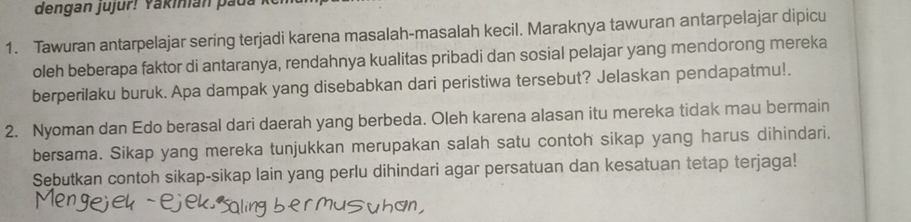 dengan jujur! Yakinián paua 
1. Tawuran antarpelajar sering terjadi karena masalah-masalah kecil. Maraknya tawuran antarpelajar dipicu 
oleh beberapa faktor di antaranya, rendahnya kualitas pribadi dan sosial pelajar yang mendorong mereka 
berperilaku buruk. Apa dampak yang disebabkan dari peristiwa tersebut? Jelaskan pendapatmu!. 
2. Nyoman dan Edo berasal dari daerah yang berbeda. Oleh karena alasan itu mereka tidak mau bermain 
bersama. Sikap yang mereka tunjukkan merupakan salah satu contoh sikap yang harus dihindari. 
Sebutkan contoh sikap-sikap lain yang perlu dihindari agar persatuan dan kesatuan tetap terjaga!