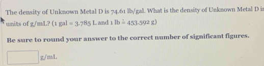 The density of Unknown Metal D is 74.61 lb/gal. What is the density of Unknown Metal D ir 
units of g/mL? (1gal=3.785L and 1lboverset wedge =453.592g)
Be sure to round your answer to the correct number of significant figures.
□ g/mL