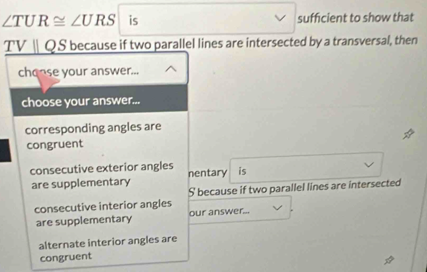 ∠ TUR≌ ∠ URS is sufficient to show that
TVparallel QS ' because if two parallel lines are intersected by a transversal, then
chonse your answer...
choose your answer...
corresponding angles are
congruent
consecutive exterior angles nentary is
are supplementary
S because if two parallel lines are intersected
consecutive interior angles
are supplementary our answer...
alternate interior angles are
congruent