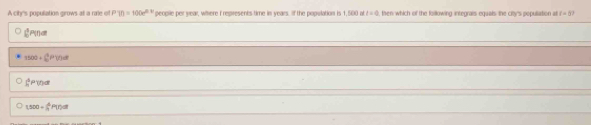 A cihr's population grows at a rale of P(t)=100e^(0.9t) peoplle per wear, whhere I represents time in years. If the population is 1,500 at t=0 , then which of the following integrals equals the cilrs populiation at c=5?
P(f) C
3500+∈t _0^(4P(t^2f)P)^th
∈t _1^(5P(t)dt
1,500=frac △)5P17)ol