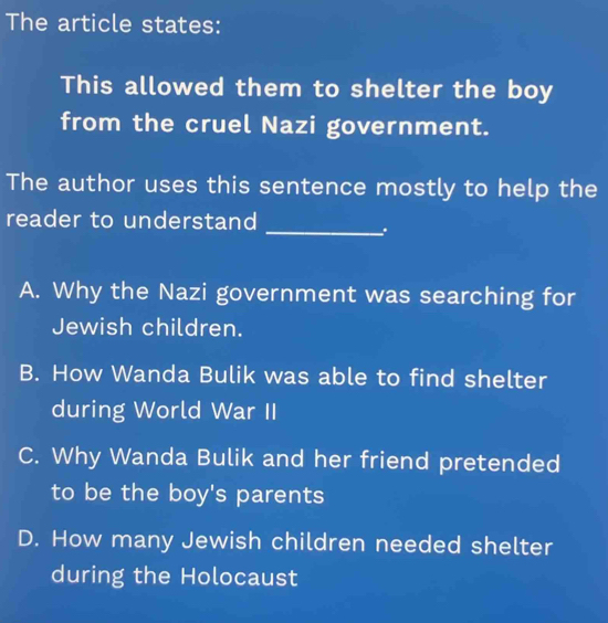 The article states:
This allowed them to shelter the boy
from the cruel Nazi government.
The author uses this sentence mostly to help the
reader to understand
_.
A. Why the Nazi government was searching for
Jewish children.
B. How Wanda Bulik was able to find shelter
during World War II
C. Why Wanda Bulik and her friend pretended
to be the boy's parents
D. How many Jewish children needed shelter
during the Holocaust