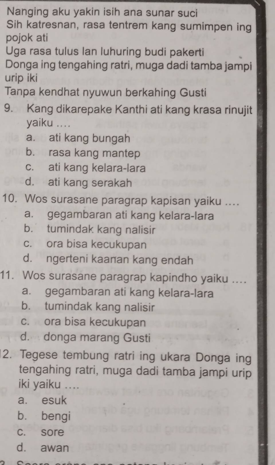 Nanging aku yakin isih ana sunar suci
Sih katresnan, rasa tentrem kang sumimpen ing
pojok ati
Uga rasa tulus Ian luhuring budi pakerti
Donga ing tengahing ratri, muga dadi tamba jampi
urip iki
Tanpa kendhat nyuwun berkahing Gusti
9. Kang dikarepake Kanthi ati kang krasa rinujit
yaiku ....
a. ati kang bungah
b. rasa kang mantep
c. ati kang kelara-lara
d. ati kang serakah
10. Wos surasane paragrap kapisan yaiku ....
a. gegambaran ati kang kelara-lara
b. tumindak kang nalisir
c. ora bisa kecukupan
d. ngerteni kaanan kang endah
11. Wos surasane paragrap kapindho yaiku ....
a. gegambaran ati kang kelara-lara
b. tumindak kang nalisir
c. ora bisa kecukupan
d. donga marang Gusti
2. Tegese tembung ratri ing ukara Donga ing
tengahing ratri, muga dadi tamba jampi urip
iki yaiku ....
a. esuk
bù bengi
c. sore
d. awan