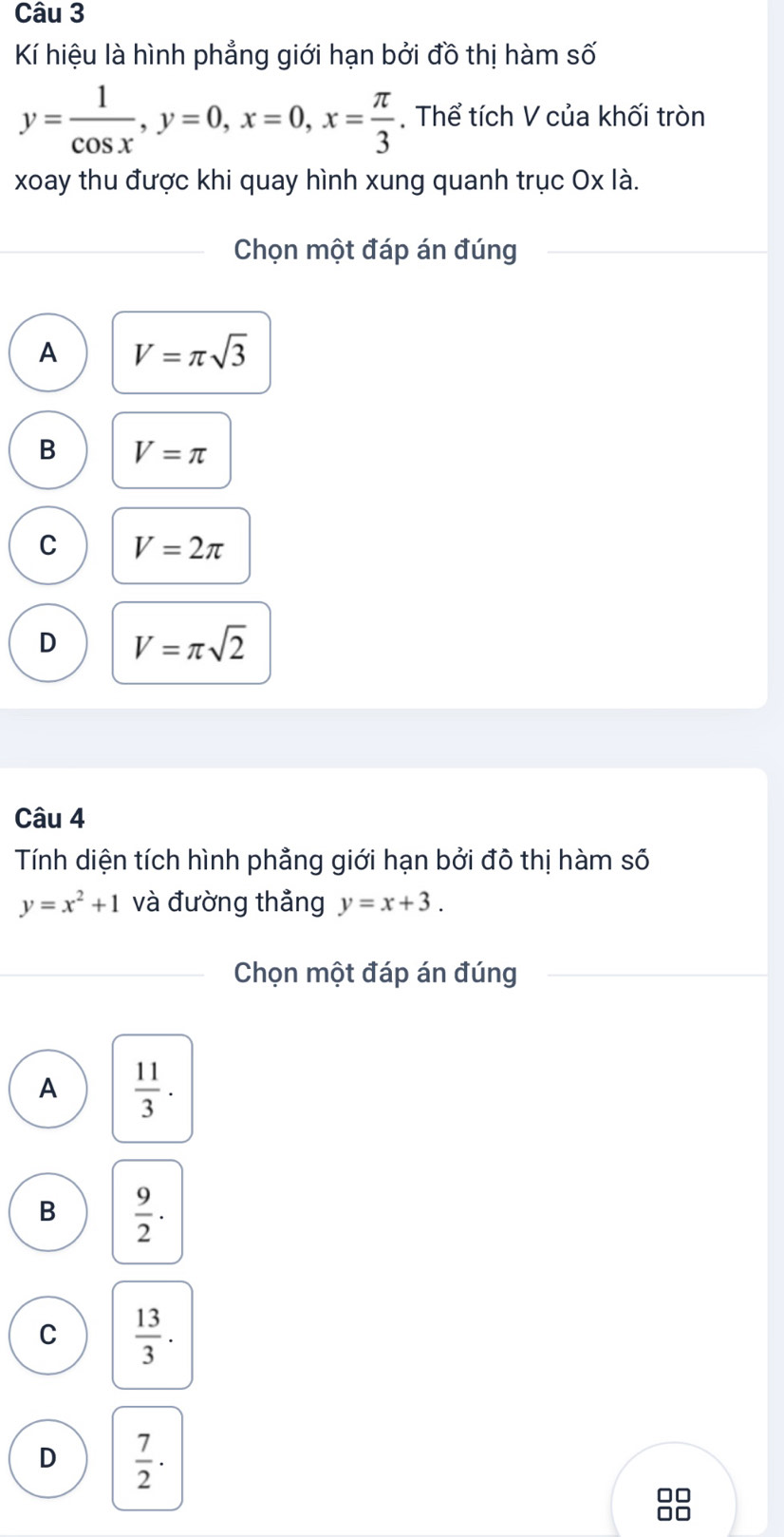 Kí hiệu là hình phẳng giới hạn bởi đồ thị hàm số
y= 1/cos x , y=0, x=0, x= π /3 . Thể tích V của khối tròn
xoay thu được khi quay hình xung quanh trục Ox là.
Chọn một đáp án đúng
A V=π sqrt(3)
B V=π
C V=2π
D V=π sqrt(2)
Câu 4
Tính diện tích hình phảng giới hạn bởi đô thị hàm số
y=x^2+1 và đường thẳng y=x+3. 
Chọn một đáp án đúng
A  11/3 .
B  9/2 · 
C  13/3 .
D  7/2 ·
□□