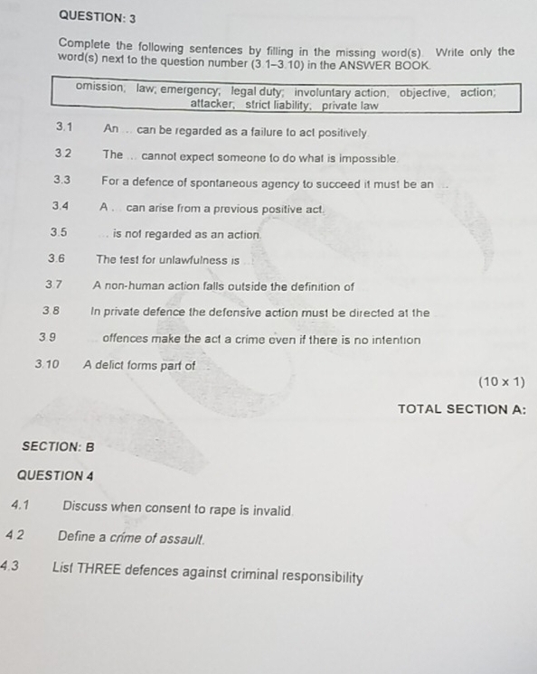 Complete the following sentences by filling in the missing word(s). Write only the 
word(s) next to the question number (3 1-3.10) in the ANSWER BOOK. 
omission; law; emergency; legal duty; involuntary action，objective， action; 
attacker， strict liability， private law 
3.1 An ... can be regarded as a failure to act positively 
3.2 The ... cannot expect someone to do what is impossible. 
3.3 For a defence of spontaneous agency to succeed it must be an 
3.4 A . can arise from a previous positive act 
3.5 is not regarded as an action 
3.6 The test for unlawfulness is 
3.7 A non-human action falls outside the definition of 
3.8 In private defence the defensive action must be directed at the 
3 9 offences make the act a crime even if there is no intention 
3.10 A delict forms part of
(10* 1)
TOTAL SECTION A: 
SECTION: B 
QUESTION 4 
4.1 Discuss when consent to rape is invalid. 
4 2 Define a crime of assault. 
4.3 List THREE defences against criminal responsibility