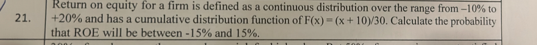 Return on equity for a firm is defined as a continuous distribution over the range from −10% to
21. +20% and has a cumulative distribution function of F(x)=(x+10)/30. Calculate the probability 
that ROE will be between -15% and 15%.