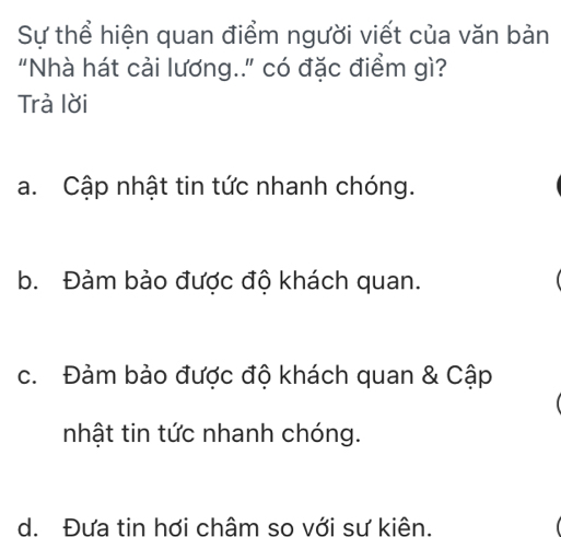 Sự thể hiện quan điểm người viết của văn bản
"Nhà hát cải lương.." có đặc điểm gì?
Trà lời
a. Cập nhật tin tức nhanh chóng.
b. Đảm bảo được độ khách quan.
c. Đảm bảo được độ khách quan & Cập
nhật tin tức nhanh chóng.
d. Đựa tin hơi châm so với sư kiên.