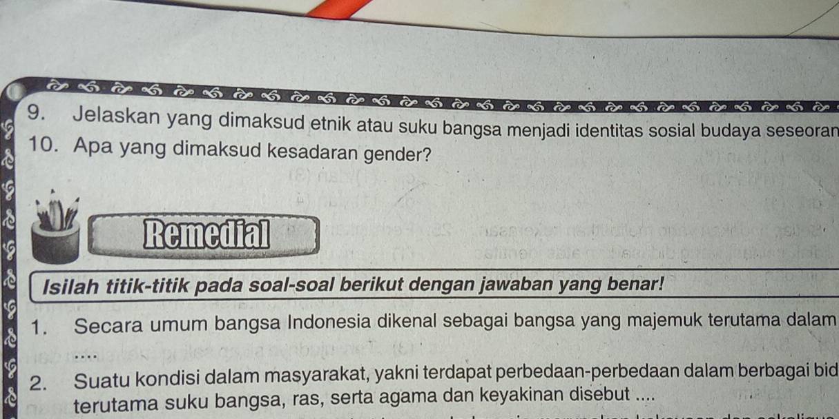 le à l 
9. Jelaskan yang dimaksud etnik atau suku bangsa menjadi identitas sosial budaya seseoran 
10. Apa yang dimaksud kesadaran gender? 
Remedial 
Isilah titik-titik pada soal-soal berikut dengan jawaban yang benar! 
1. Secara umum bangsa Indonesia dikenal sebagai bangsa yang majemuk terutama dalam 
2. Suatu kondisi dalam masyarakat, yakni terdapat perbedaan-perbedaan dalam berbagai bid 
terutama suku bangsa, ras, serta agama dan keyakinan disebut ...