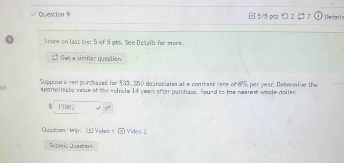  5/5 pts つ 2$7 Details 
6 
Score on last try: 5 of 5 pts. See Details for more. 
Get a similar question 
Suppose a van purchased for $33, 250 depreciates at a constant rate of 6% per year. Determine the 
m 
approximate value of the vehicle 14 years after purchase. Round to the nearest whole dollar.
$ 13982 0^4
Question Help: Video 1 Video 2 
Submit Question