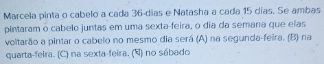 Marcela pinta o cabelo a cada 36ádias e Natasha a cada 15 dias. Se ambas
pintaram o cabelo juntas em uma sexta-feira, o dia da semana que elas
voltarão a pintar o cabelo no mesmo dia será (A) na segunda-feira. (B) na
quarta-feira. (C) na sexta-feira. (घ) no sábado