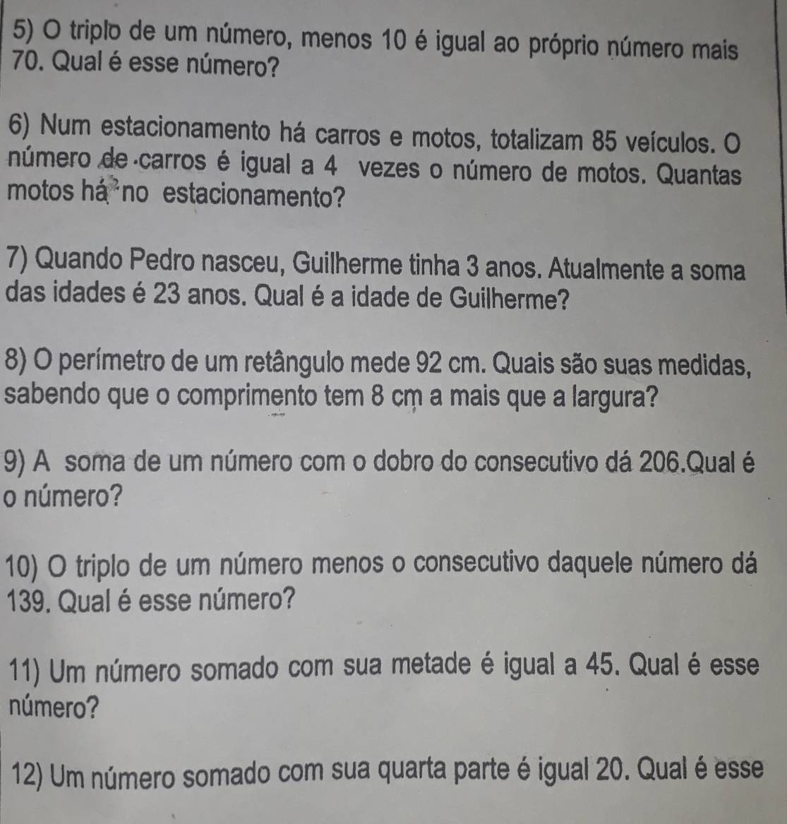 triplo de um número, menos 10 é igual ao próprio número mais
70. Qual é esse número? 
6) Num estacionamento há carros e motos, totalizam 85 veículos. O 
número de carros é igual a 4 vezes o número de motos. Quantas 
motos há²no estacionamento? 
7) Quando Pedro nasceu, Guilherme tinha 3 anos. Atualmente a soma 
das idades é 23 anos. Qualé a idade de Guilherme? 
8) O perímetro de um retângulo mede 92 cm. Quais são suas medidas, 
sabendo que o comprimento tem 8 cm a mais que a largura? 
9) A soma de um número com o dobro do consecutivo dá 206.Qual é 
o número? 
10) O triplo de um número menos o consecutivo daquele número dá
139. Qual é esse número? 
11) Um número somado com sua metade é igual a 45. Qualé esse 
número? 
12) Um número somado com sua quarta parte é igual 20. Qual é esse