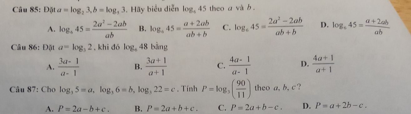 Đặt a=log _23, b=log _53. Hãy biểu diễn log _645 theo a và b.
A. log _645= (2a^2-2ab)/ab  B. log _645= (a+2ab)/ab+b  C. log _645= (2a^2-2ab)/ab+b  D. log _645= (a+2ab)/ab 
Câu 86: Đặt a=log _32 , khi đó log _648 bằng
D.
A.  (3a-1)/a-1   (3a+1)/a+1  C.  (4a-1)/a-1   (4a+1)/a+1 
B.
Câu 87: Cho log _35=a, log _36=b, log _322=c. Tính P=log _3( 90/11 ) theo a, b, c?
A. P=2a-b+c. B. P=2a+b+c. C. P=2a+b-c. D. P=a+2b-c.