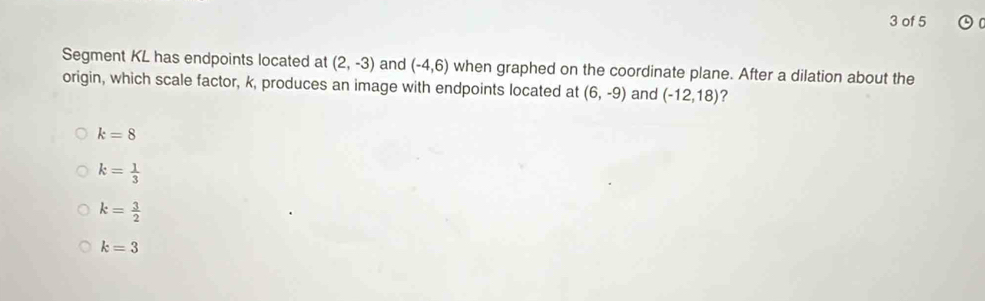 of 5
Segment KL has endpoints located at (2,-3) and (-4,6) when graphed on the coordinate plane. After a dilation about the
origin, which scale factor, k, produces an image with endpoints located at (6,-9) and (-12,18) ?
k=8
k= 1/3 
k= 3/2 
k=3