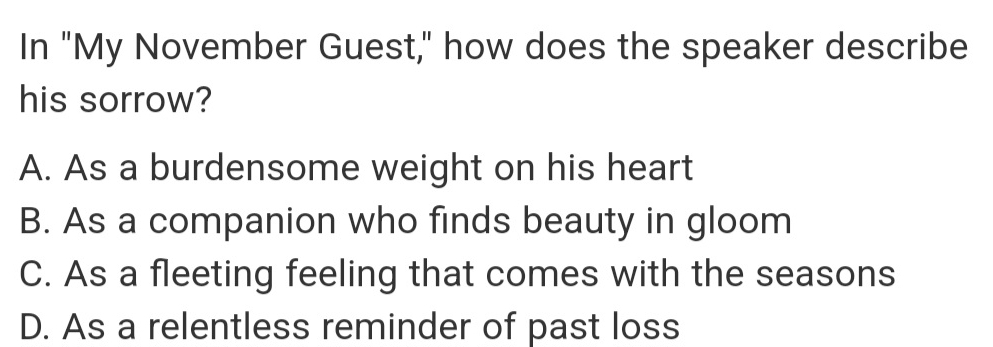 In "My November Guest," how does the speaker describe
his sorrow?
A. As a burdensome weight on his heart
B. As a companion who finds beauty in gloom
C. As a fleeting feeling that comes with the seasons
D. As a relentless reminder of past loss