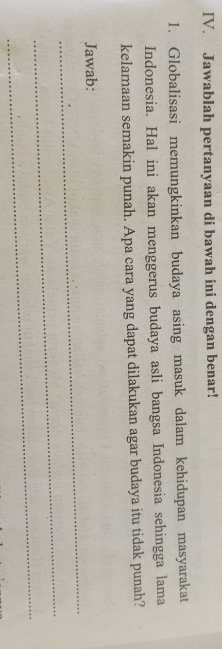 Jawablah pertanyaan di bawah ini dengan benar! 
1. Globalisasi memungkinkan budaya asing masuk dalam kehidupan masyarakat 
Indonesia. Hal ini akan menggerus budaya asli bangsa Indonesia sehingga lama 
kelamaan semakin punah. Apa cara yang dapat dilakukan agar budaya itu tidak punah? 
_ 
Jawab: 
_ 
_