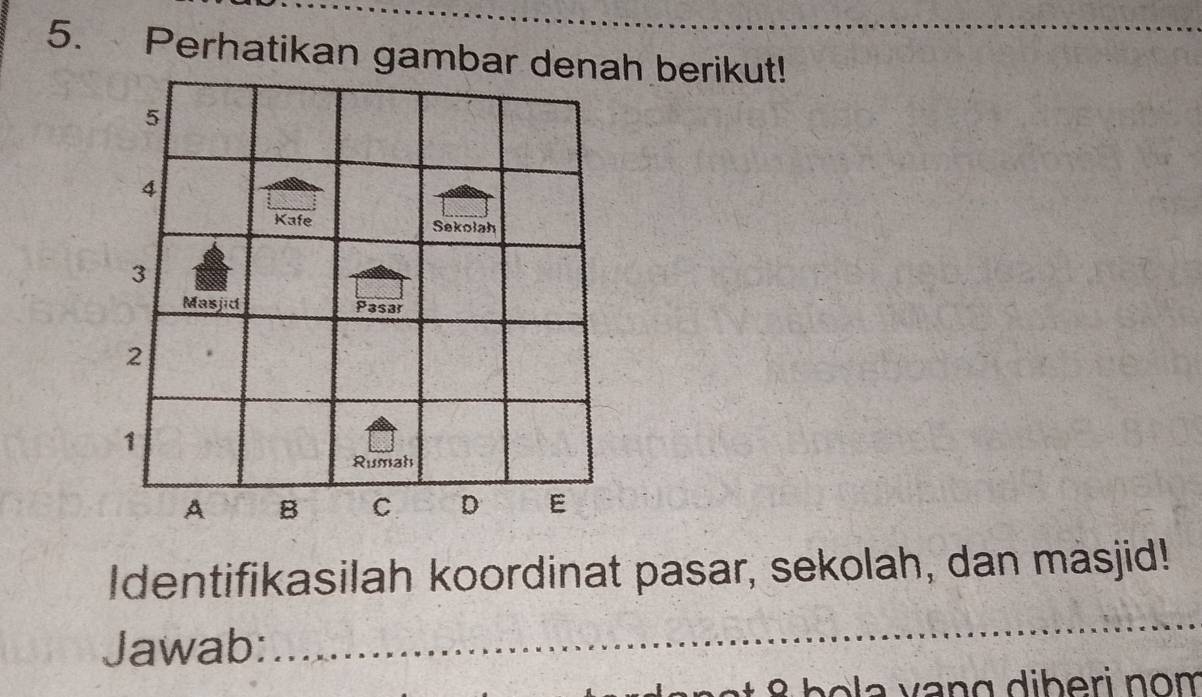 Perhatikan gambar denah berikut!
5
4
Kafe Sekolah
3
Masjid Pasar
2
1
Rumah 
A B C D E
Identifikasilah koordinat pasar, sekolah, dan masjid! 
Jawab: 
_ 
a vang diberi nom