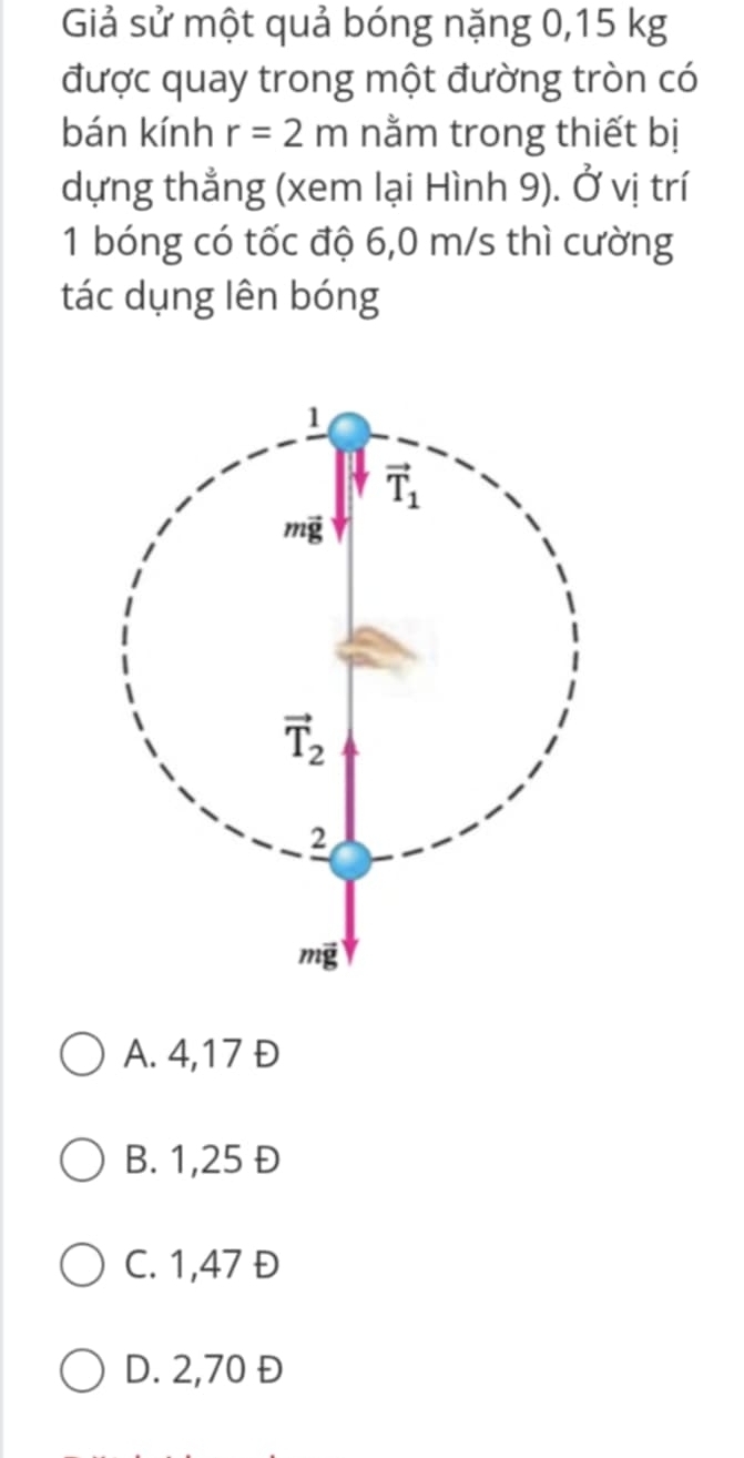 Giả sử một quả bóng nặng 0,15 kg
được quay trong một đường tròn có
bán kính r=2m nằm trong thiết bị
dựng thẳng (xem lại Hình 9). Ở vị trí
1 bóng có tốc độ 6,0 m/s thì cường
tác dụng lên bóng
A. 4,17 Đ
B. 1,25 Đ
C. 1,47 Đ
D. 2,70 Đ