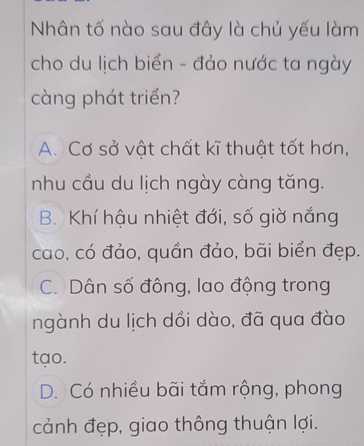 Nhân tố nào sau đây là chủ yếu làm
cho du lịch biển - đảo nước ta ngày
càng phát triển?
A. Cơ sở vật chất kĩ thuật tốt hơn,
nhu cầu du lịch ngày càng tăng.
B. Khí hậu nhiệt đới, số giờ nắng
cao, có đảo, quần đảo, bãi biển đẹp.
C. Dân số đông, lao động trong
ngành du lịch dồi dào, đã qua đào
tạo.
D. Có nhiều bãi tắm rộng, phong
cảnh đẹp, giao thông thuận lợi.