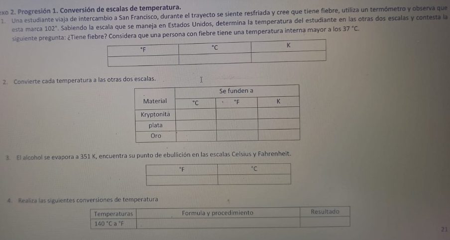 exo 2. Progresión 1. Conversión de escalas de temperatura.
1. Una estudiante viaja de intercambio a San Francisco, durante el trayecto se siente resfriada y cree que tiene fiebre, utiliza un termómetro y observa que
esta marca 102°. Sabiendo la escala que se maneja en Estados Unidos, determina la temperatura del estudiante en las otras dos escalas y contesta la
siguiente pregunta: ¿Tiene iebre? Considera que una persona con fiebre tiene una temperatura interna mayor a los 37°C.
2. Convierte cada temperatura a las otras dos escalas. I
3. El alcohol se evapora a 351 K, encuentra su punto de ebullición en las escalas Celsius y Fahrenheit.
4. Realiza las siguientes conversiones de temperatura
Temperaturas Formula y procedimiento Resultado
140°Ca°F
21