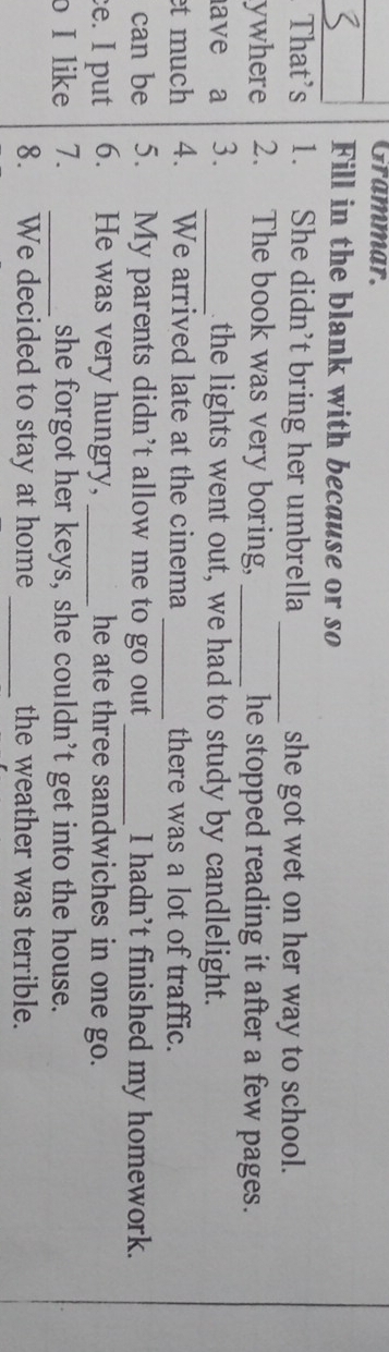 Grammar. 
Fill in the blank with because or so 
That's 1. She didn’t bring her umbrella _she got wet on her way to school. 
ywhere 2. The book was very boring, _he stopped reading it after a few pages. 
ave a 3. _ the lights went out, we had to study by candlelight. 
et much 4. We arrived late at the cinema _there was a lot of traffic. 
can be 5. My parents didn’t allow me to go out _I hadn’t finished my homework. 
e. I put 6. He was very hungry, _he ate three sandwiches in one go. 
o I like 7. _she forgot her keys, she couldn’t get into the house. 
8. We decided to stay at home _the weather was terrible.