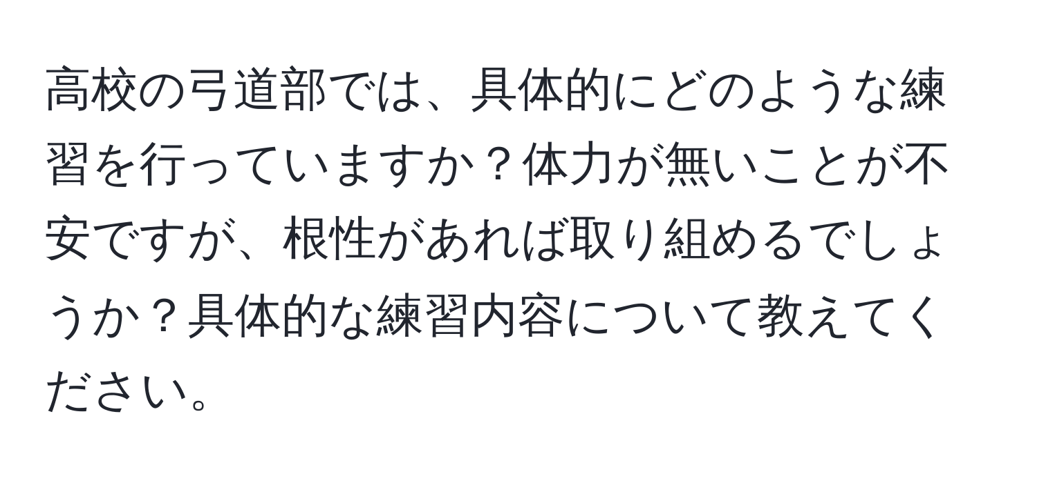 高校の弓道部では、具体的にどのような練習を行っていますか？体力が無いことが不安ですが、根性があれば取り組めるでしょうか？具体的な練習内容について教えてください。