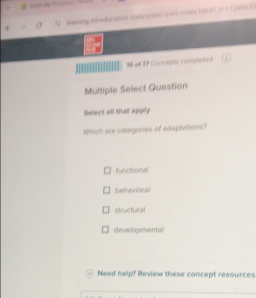 16 of 17 Concepts completed
Multiple Select Question
Select all that apply
Which are categories of adaptations?
functional
behavioral
structural
developmental
Need help? Review these concept resources