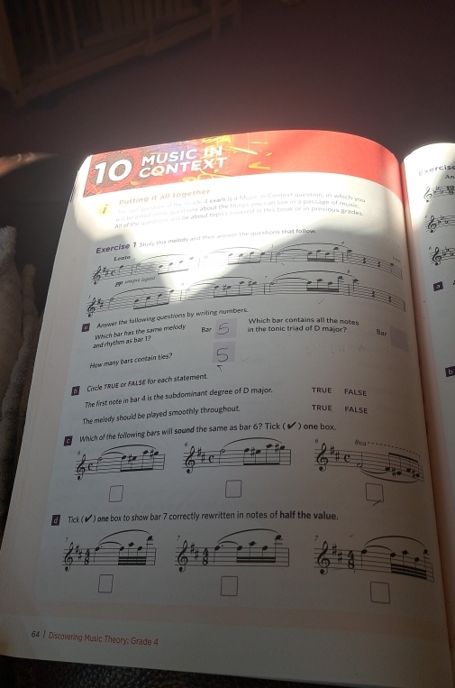 MUSIC IN
10 CONTEXT
ce r c i s 
Putting it all together
an mastn ed the Gaded eam is a Musie in Contest question, in which you
tr ab g same quistions about the thines wk red bee in a passiute of muse 
Ad of the me shons will be about topics covered in this book or in previous grade 
Exercise 1 Study this melddy and thim answer the queshons that follow,
Lento
:
ega sraçõre legase
1
Answer the fallowing questions by writing numbers.
Which bar contains all the notes
and rhythm as bar T? Which bar has the same melody Bar in the tonic triad of D major? Bar
How many bars contain ties?
Circle TRUE or FALSE for each statement.
The first note in bar 4 is the subdominant degree of D major. TRUE FALSE
The melody should be played smoothly throughout. TRUE FALSE
Which of the following bars will sound the same as bar 6? Tick ( ) one box
Tick (▲) one box to show bar 7 correctly rewritten in notes of half the value.
64 | Discovering Music Theory: Grade 4