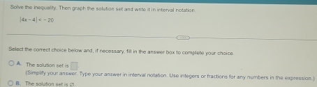 Solve the inequality. Then graph the solution set and write it in interval notation.
|4x-4|
Select the correct choice below and, if necessary. fll in the answer box to complete your choice.
A. The salution set is □ 
(Simplity your answer. Type your answer in interval notation. Use integers or fractions for any numbers in the expression.)
B. The salution set is