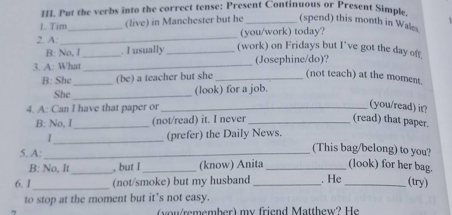 Put the verbs into the correct tense: Present Continuous or Present Simple. 
1. Tim _(live) in Manchester but he _(spend) this month in Wales. 1 
_ 
(you/work) today? 
2. A: __(work) on Fridays but I’ve got the day off. 
B: No, I . I usually 
(Josephine/do)? 
3. A: What_ 
B: She_ (be) a teacher but she_ 
(not teach) at the moment. 
She _(look) for a job. 
4. A: Can I have that paper or_ 
(you/read) it? 
B: No, I _(not/read) it. I never _(read) that paper. 
I_ (prefer) the Daily News. 
5. A:_ 
(This bag/belong) to you? 
B: No, It _, but I _(know) Anita _(look) for her bag. 
6.1 _(not/smoke) but my husband _. He_ 
(try) 
to stop at the moment but it’s not easy. 
(you/remember) my friend Matthew? He