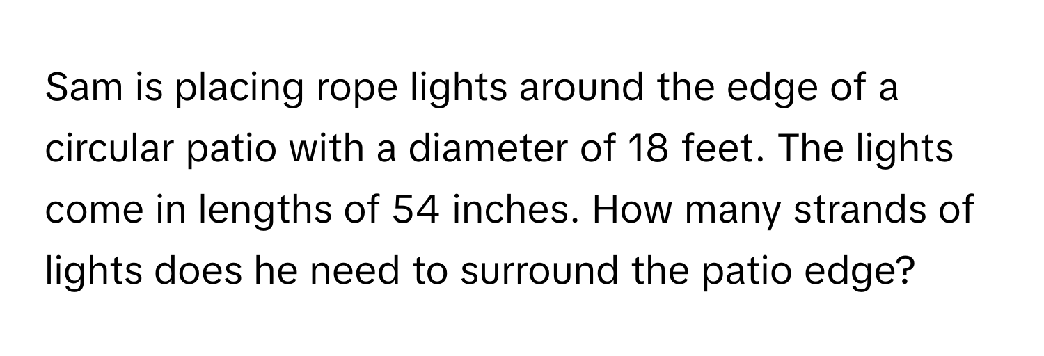 Sam is placing rope lights around the edge of a circular patio with a diameter of 18 feet. The lights come in lengths of 54 inches. How many strands of lights does he need to surround the patio edge?