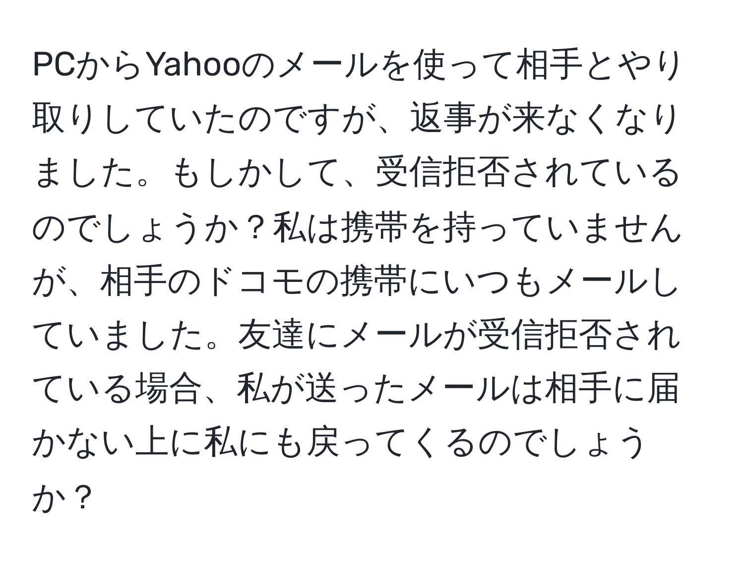 PCからYahooのメールを使って相手とやり取りしていたのですが、返事が来なくなりました。もしかして、受信拒否されているのでしょうか？私は携帯を持っていませんが、相手のドコモの携帯にいつもメールしていました。友達にメールが受信拒否されている場合、私が送ったメールは相手に届かない上に私にも戻ってくるのでしょうか？