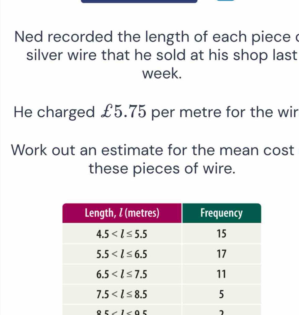 Ned recorded the length of each piece c
silver wire that he sold at his shop last
week.
He charged £5.75 per metre for the wir
Work out an estimate for the mean cost
these pieces of wire.
0521<05</tex>
7