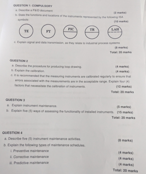 COMPULSORY 
a. Describe a P&ID document 
b. State the functions and locations of the instruments represented by the following ISA (2 marks) 
symbols: (10 marks) 
TE 
c. Explain signal and data transmission, as they relate to industrial process systems 
(8 marks) 
Total: 20 marks 
QUESTION 2 
a. Describe the procedure for producing loop drawing. (4 marks) 
b. Explain the calibration. 
(4 marks) 
c. It is recommended that the measuring instruments are calibrated regularly to ensure that 
errors associated with the measurements are in the acceptable range. Explain four (4) 
factors that necessitate the calibration of instruments. (12 marks) 
Total: 20 marks 
QUESTION 3 
a. Explain instrument maintenance. (5 marks) 
b. Explain five (5) ways of assessing the functionality of installed instruments. (15 marks) 
Total: 20 marks 
QUESTION 4 
a. Describe five (5) instrument maintenance activities. (8 marks) 
b. Explain the following types of maintenance schedules. 
i. Preventive maintenance (4 marks) 
ii. Corrective maintenance (4 marks) 
iii. Predictive maintenance 
(4 marks) 
Total: 20 marks