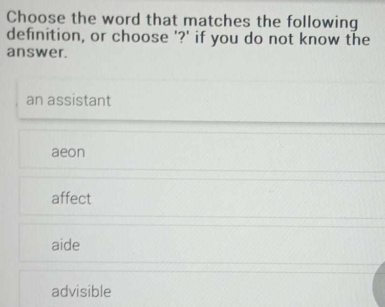 Choose the word that matches the following
definition, or choose '?' if you do not know the
answer.
an assistant
aeon
affect
aide
advisible