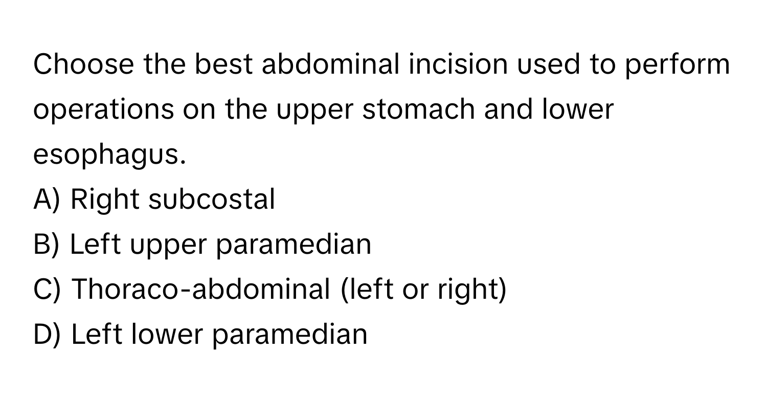 Choose the best abdominal incision used to perform operations on the upper stomach and lower esophagus.
A) Right subcostal
B) Left upper paramedian
C) Thoraco-abdominal (left or right)
D) Left lower paramedian