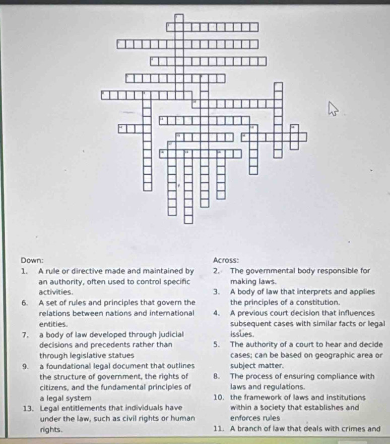 Down: Across: 
1. A rule or directive made and maintained by 2. The governmental body responsible for 
an authority, often used to control specific making laws. 
activities. 3. A body of law that interprets and applies 
6. A set of rules and principles that govern the the principles of a constitution. 
relations between nations and international 4. A previous court decision that influences 
entities. subsequent cases with similar facts or legal 
7. a body of law developed through judicial issues. 
decisions and precedents rather than 5. The authority of a court to hear and decide 
through legislative statues cases; can be based on geographic area or 
9. a foundational legal document that outlines subject matter. 
the structure of government, the rights of 8. The process of ensuring compliance with 
citizens, and the fundamental principles of laws and regulations. 
a legal system 10. the framework of laws and institutions 
13. Legal entitlements that individuals have within a society that establishes and 
under the law, such as civil rights or human enforces rules 
rights. 11. A branch of law that deals with crimes and